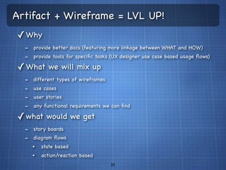 Artifact + Wireframe = LVL UP!
✓ Why
  - provide better docs (featuring more linkage between WHAT and HOW)
  - provide tools for speciﬁc tasks (UX designer use case based usage ﬂows)
✓ What we will mix up
  -   different types of wireframes
  -   use cases
  -   user stories
  -   any functional requirements we can ﬁnd

✓ what would we get
  - story boards
  - diagram ﬂows
      •   state based
      •   action/reaction based
                                      25
 