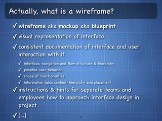 Actually, what is a wireframe?
✓ wireframe aka mockup aka blueprint
✓ visual representation of interface
✓ consistent documentation of interface and user
   interaction with it
  ✓   interface, navigation and ﬂow structure & hierarchy
  ✓   possible user behavior
  ✓   shape of functionalities
  ✓   information [also content] hierarchy and placement

✓ instructions & hints for separate teams and
   employees how to approach interface design in
   project
✓ [...]                               7
 