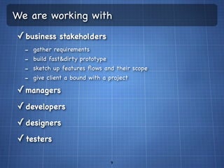 We are working with
✓ business stakeholders
  -   gather requirements
  -   build fast&dirty prototype
  -   sketch up features ﬂows and their scope
  -   give client a bound with a project

✓ managers
✓ developers
✓ designers
✓ testers

                                   9
 