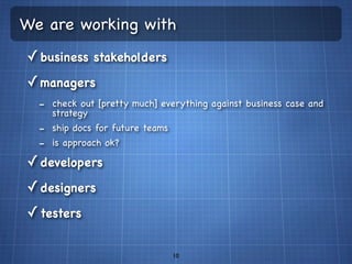 We are working with
✓ business stakeholders
✓ managers
  - check out [pretty much] everything against business case and
    strategy
  - ship docs for future teams
  - is approach ok?
✓ developers
✓ designers
✓ testers

                                 10
 