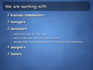 We are working with
✓ business stakeholders
✓ managers
✓ developers
  - show front end of their logic
  - what is the user and functionality ﬂow
  - provide hints and requirements for interface and interaction
✓ designers
✓ testers


                                11
 