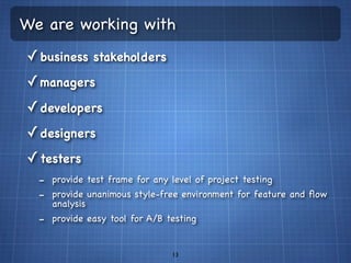 We are working with
✓ business stakeholders
✓ managers
✓ developers
✓ designers
✓ testers
  - provide test frame for any level of project testing
  - provide unanimous style-free environment for feature and ﬂow
    analysis
  - provide easy tool for A/B testing

                               13
 