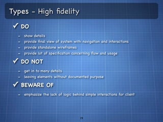 Types - High ﬁdelity
✓ DO
  -   show details
  -   provide ﬁnal view of system with navigation and interactions
  -   provide standalone wireframes
  -   provide lot of speciﬁcation concerning ﬂow and usage

✓ DO NOT
  - get in to many details
  - leaving elements without documented purpose
✓ BEWARE OF
  - emphasize the lack of logic behind simple interactions for client



                                      19
 