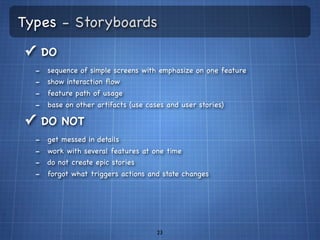 Types - Storyboards
✓ DO
  -   sequence of simple screens with emphasize on one feature
  -   show interaction ﬂow
  -   feature path of usage
  -   base on other artifacts (use cases and user stories)

✓ DO NOT
  -   get messed in details
  -   work with several features at one time
  -   do not create epic stories
  -   forgot what triggers actions and state changes




                                      23
 