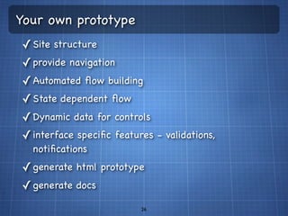 Your own prototype
✓ Site structure
✓ provide navigation
✓ Automated ﬂow building
✓ State dependent ﬂow
✓ Dynamic data for controls
✓ interface speciﬁc features - validations,
  notiﬁcations
✓ generate html prototype
✓ generate docs
                          26
 