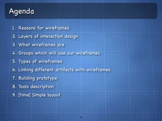 Agenda

1. Reasons for wireframes
2. Layers of interaction design
3. What wireframes are
4. Groups which will use our wireframes
5. Types of wireframes
6. Linking different artifacts with wireframes
7. Building prototype
8. Tools description
9. [time] Simple layout



                                  3
 