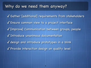 Why do we need them anyway?

✓ Gather [additional] requirements from stakeholders
✓ Ensure common view to a project interface
✓ [improve] Communication between groups, people
✓ Introduce unanimous documentation
✓ design and introduce prototypes in a blink
✓ Provide interaction design on quality level



                          4
 