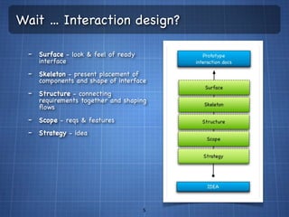 Wait ... Interaction design?

  - Surface - look & feel of ready
     interface
  - Skeleton - present placement of
     components and shape of interface
  - Structure - connecting
     requirements together and shaping
     ﬂows
  - Scope - reqs & features
  - Strategy - idea




                                      5
 