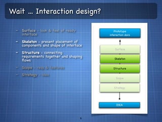 Wait ... Interaction design?

  - Surface - look & feel of ready
     interface
  - Skeleton - present placement of
     components and shape of interface
  - Structure - connecting
     requirements together and shaping
     ﬂows
  - Scope - reqs & features
  - Strategy - idea




                                      6
 