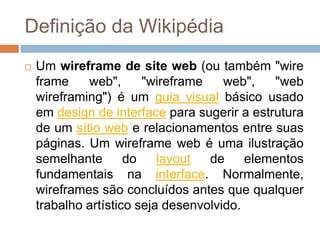 Definição da Wikipédia 
 Um wireframe de site web (ou também "wire 
frame web", "wireframe web", "web 
wireframing") é um guia visual básico usado 
em design de interface para sugerir a estrutura 
de um sítio web e relacionamentos entre suas 
páginas. Um wireframe web é uma ilustração 
semelhante do layout de elementos 
fundamentais na interface. Normalmente, 
wireframes são concluídos antes que qualquer 
trabalho artístico seja desenvolvido. 
 
