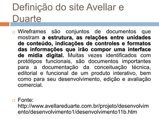 Definição do site Avellar e 
Duarte 
 Wireframes são conjuntos de documentos que 
mostram a estrutura, as relações entre unidades 
de conteúdo, indicações de controles e formatos 
das informações que irão compor uma interface 
de mídia digital. Muitas vezes identificados com 
protótipos funcionais, são documentos importantes 
para a documentação da conceituação técnica, 
editorial e funcional de um produto interativo, bem 
como para seu desenvolvimento, edição e avaliação 
comercial. 
 Fonte: 
http://www.avellareduarte.com.br/projeto/desenvolvim 
ento/desenvolvimento1/desenvolvimento11b.htm 
 