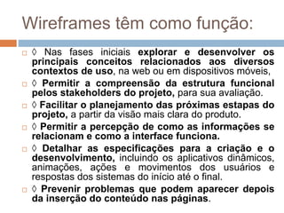 Wireframes têm como função: 
 ◊ Nas fases iniciais explorar e desenvolver os 
principais conceitos relacionados aos diversos 
contextos de uso, na web ou em dispositivos móveis, 
 ◊ Permitir a compreensão da estrutura funcional 
pelos stakeholders do projeto, para sua avaliação. 
 ◊ Facilitar o planejamento das próximas estapas do 
projeto, a partir da visão mais clara do produto. 
 ◊ Permitir a percepção de como as informações se 
relacionam e como a interface funciona. 
 ◊ Detalhar as especificações para a criação e o 
desenvolvimento, incluindo os aplicativos dinâmicos, 
animações, ações e movimentos dos usuários e 
respostas dos sistemas do início até o final. 
 ◊ Prevenir problemas que podem aparecer depois 
da inserção do conteúdo nas páginas. 
 