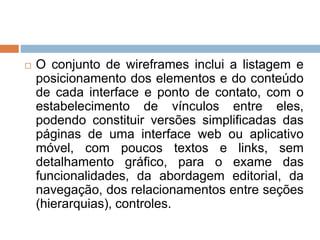  O conjunto de wireframes inclui a listagem e 
posicionamento dos elementos e do conteúdo 
de cada interface e ponto de contato, com o 
estabelecimento de vínculos entre eles, 
podendo constituir versões simplificadas das 
páginas de uma interface web ou aplicativo 
móvel, com poucos textos e links, sem 
detalhamento gráfico, para o exame das 
funcionalidades, da abordagem editorial, da 
navegação, dos relacionamentos entre seções 
(hierarquias), controles. 
 