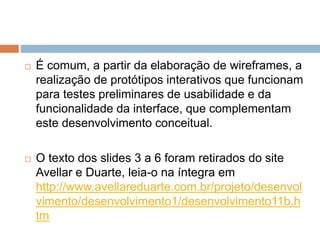  É comum, a partir da elaboração de wireframes, a 
realização de protótipos interativos que funcionam 
para testes preliminares de usabilidade e da 
funcionalidade da interface, que complementam 
este desenvolvimento conceitual. 
 O texto dos slides 3 a 6 foram retirados do site 
Avellar e Duarte, leia-o na íntegra em 
http://www.avellareduarte.com.br/projeto/desenvol 
vimento/desenvolvimento1/desenvolvimento11b.h 
tm 
 