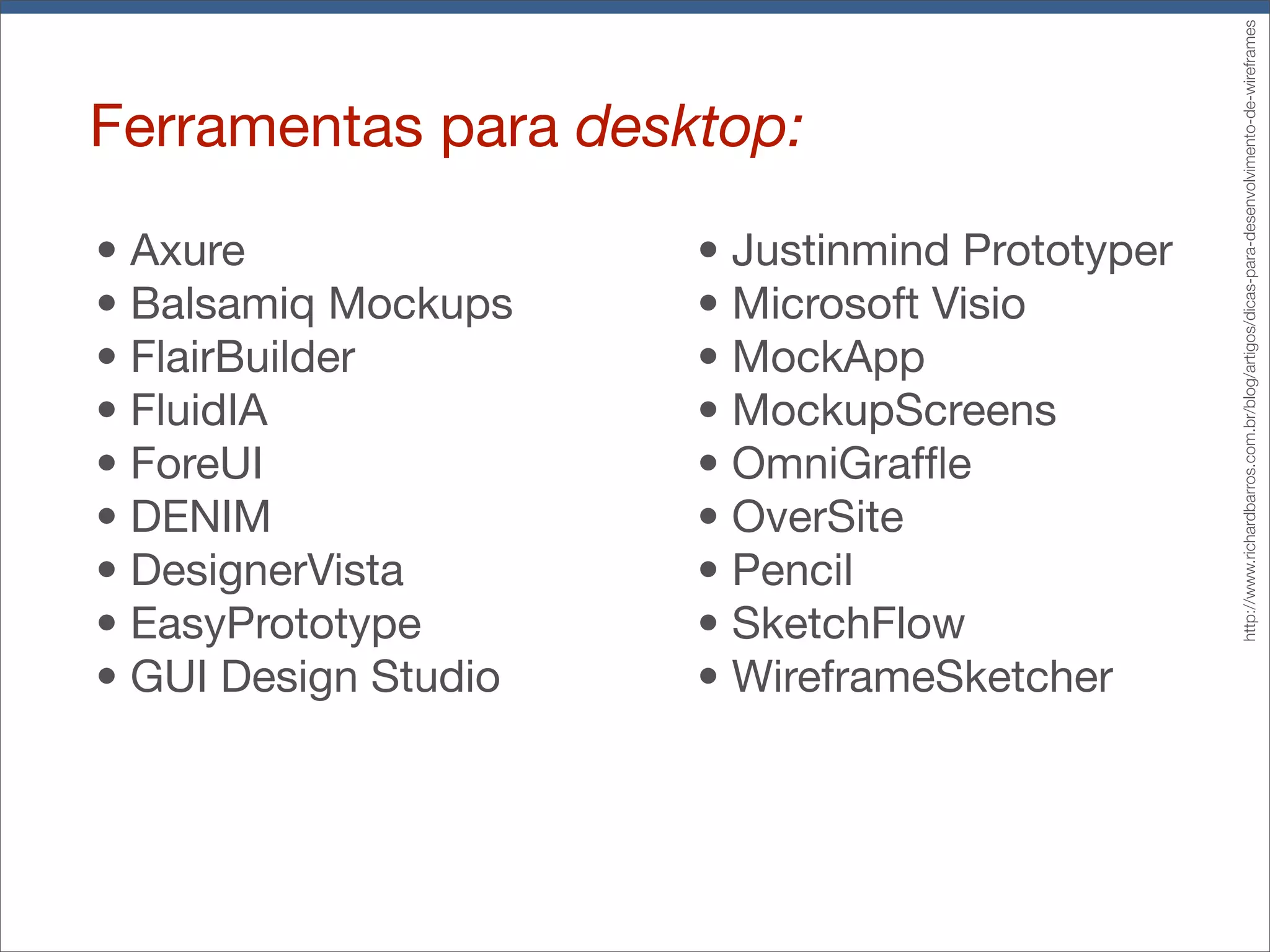 Ferramentas para desktop:
•!Axure
•!Balsamiq Mockups
•!FlairBuilder
•!FluidIA
•!ForeUI
•!DENIM
•!DesignerVista
•!EasyPrototype
•!GUI Design Studio
•!Justinmind Prototyper
•!Microsoft Visio
•!MockApp
•!MockupScreens
•!OmniGraffle
•!OverSite
•!Pencil
•!SketchFlow
•!WireframeSketcher
http://www.richardbarros.com.br/blog/artigos/dicas-para-desenvolvimento-de-wireframes