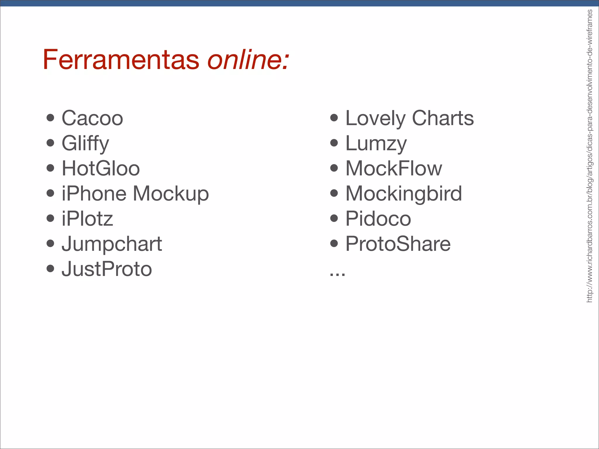 Ferramentas online:
• Cacoo
• Gliffy
• HotGloo
• iPhone Mockup
• iPlotz
• Jumpchart
• JustProto
• Lovely Charts
• Lumzy
• MockFlow
• Mockingbird
• Pidoco
• ProtoShare
...
http://www.richardbarros.com.br/blog/artigos/dicas-para-desenvolvimento-de-wireframes