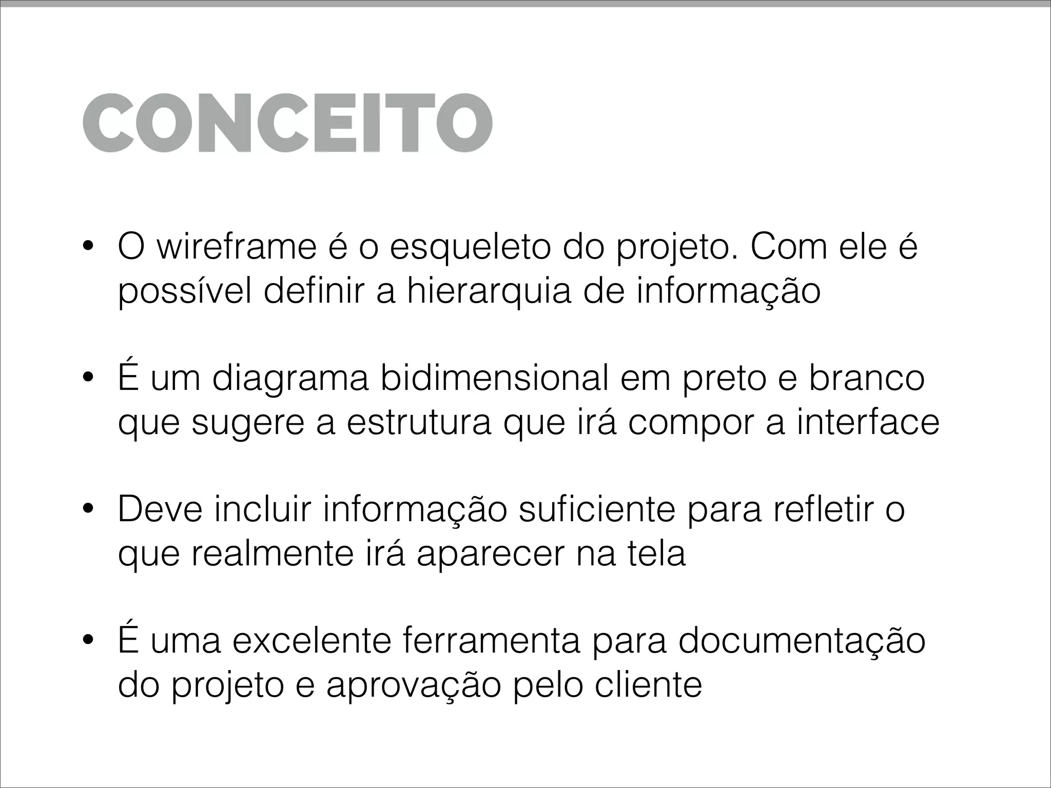CONCEITO
• O wireframe é o esqueleto do projeto. Com ele é
possível definir a hierarquia de informação
• É um diagrama bidimensional em preto e branco
que sugere a estrutura que irá compor a interface
• Deve incluir informação suficiente para refletir o
que realmente irá aparecer na tela
• É uma excelente ferramenta para documentação
do projeto e aprovação pelo cliente