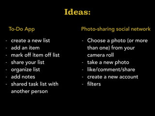 Ideas:
Photo-sharing social networkTo-Do App
- create a new list
- add an item
- mark off item off list
- share your list
- organize list
- add notes
- shared task list with
another person
- Choose a photo (or more
than one) from your
camera roll
- take a new photo
- like/comment/share
- create a new account
- filters
 