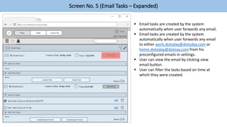 Screen No. 5 (Email Tasks – Expanded)
 Email tasks are created by the system
automatically when user forwards any email.
 Email tasks are created by the system
automatically when user forwards any email
to either work.dotoday@dotoday.com or
home.dotoday@dotoay.com from his
preconfigured emails in settings.
 User can view the email by clicking view
email button.
 User can filter the tasks based on time at
which they were created.
 