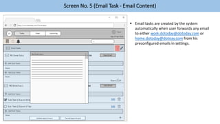 Screen No. 5 (Email Task - Email Content)
 Email tasks are created by the system
automatically when user forwards any email
to either work.dotoday@dotoday.com or
home.dotoday@dotoay.com from his
preconfigured emails in settings.
 