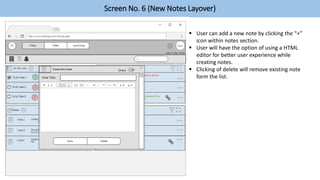 Screen No. 6 (New Notes Layover)
 User can add a new note by clicking the “+”
icon within notes section.
 User will have the option of using a HTML
editor for better user experience while
creating notes.
 Clicking of delete will remove existing note
form the list.
 