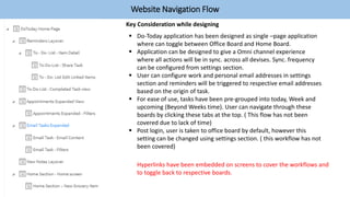 Website Navigation Flow
 Do-Today application has been designed as single –page application
where can toggle between Office Board and Home Board.
 Application can be designed to give a Omni channel experience
where all actions will be in sync. across all devises. Sync. frequency
can be configured from settings section.
 User can configure work and personal email addresses in settings
section and reminders will be triggered to respective email addresses
based on the origin of task.
 For ease of use, tasks have been pre-grouped into today, Week and
upcoming (Beyond Weeks time). User can navigate through these
boards by clicking these tabs at the top. ( This flow has not been
covered due to lack of time)
 Post login, user is taken to office board by default, however this
setting can be changed using settings section. ( this workflow has not
been covered)
Key Consideration while designing
Hyperlinks have been embedded on screens to cover the workflows and
to toggle back to respective boards.
 