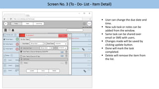 Screen No. 3 (To - Do- List - Item Detail)
 User can change the due date and
time.
 New sub-task or notes can be
added from the window.
 Same task can be shared over
email or SMS with users.
 Changes made will be saved by
clicking update button.
 Done will mark the task
completed.
 Delete will remove the item from
the list.
 