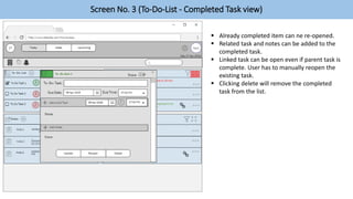 Screen No. 3 (To-Do-List - Completed Task view)
 Already completed item can ne re-opened.
 Related task and notes can be added to the
completed task.
 Linked task can be open even if parent task is
complete. User has to manually reopen the
existing task.
 Clicking delete will remove the completed
task from the list.
 