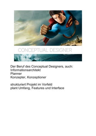 CONCEPTUAL DESIGNER
                                            15




Der Beruf des Conceptual Designers, auch:
Informationsarchitekt
Planner
Konzepter, Konzeptioner

strukturiert Projekt im Vorfeld
plant Umfang, Features und Interface
 