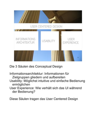 USER CENTERED DESIGN



    INFORMATIONS                        USER
                      USABILITY
     ARCHITEKTUR                     EXPERIENCE



                                               18




Die 3 Säulen des Conceptual Design

Informationsarchitektur: Informationen für
  Zielgruppen gliedern und aufbereiten
Usability: Möglichst intuitive und einfache Bedienung
  ermöglichen
User Experience: Wie verhält sich das UI während
  der Bedienung?

Diese Säulen tragen das User Centered Design
 