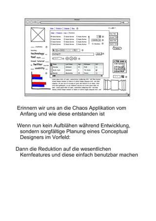 22




Erinnern wir uns an die Chaos Applikation vom
 Anfang und wie diese entstanden ist

Wenn nun kein Aufblähen während Entwicklung,
 sondern sorgfältige Planung eines Conceptual
 Designers im Vorfeld:

Dann die Reduktion auf die wesentlichen
 Kernfeatures und diese einfach benutzbar machen
 