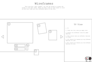 Wireframes
             This site has 3 main “pages”. You use the arrows to rotate the
        screen to the next scene. There are many links on each scene to click
        on with will take you into different parts of the site.




1                                                                                             TV View
                                  3
                                                                                1. TV

                                                                                2. Trash Can: Will show you gamer food.
                                                    3                           3. Posters for different links for gamer
                                                                                websites.

                                                                                4. Xbox console show you different features
                                                                                of a Xbox.

                                                                                5. PS3 console for showing you the different
                                                                                features of a PS3.

                                                                                6. Wii console for showing you the different
                                                                                features of a Wii.

    4           6

    5
                             2
 