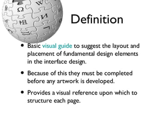 Definition Basic  visual guide  to suggest the layout and placement of fundamental design elements in the interface design.  Because of this they must be completed before any artwork is developed.  Provides a visual reference upon which to structure each page.  