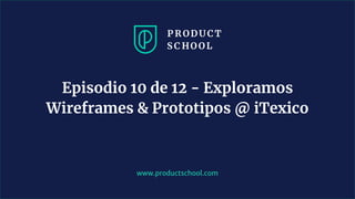 www.productschool.com
Episodio 10 de 12 - Exploramos
Wireframes & Prototipos @ iTexico
 