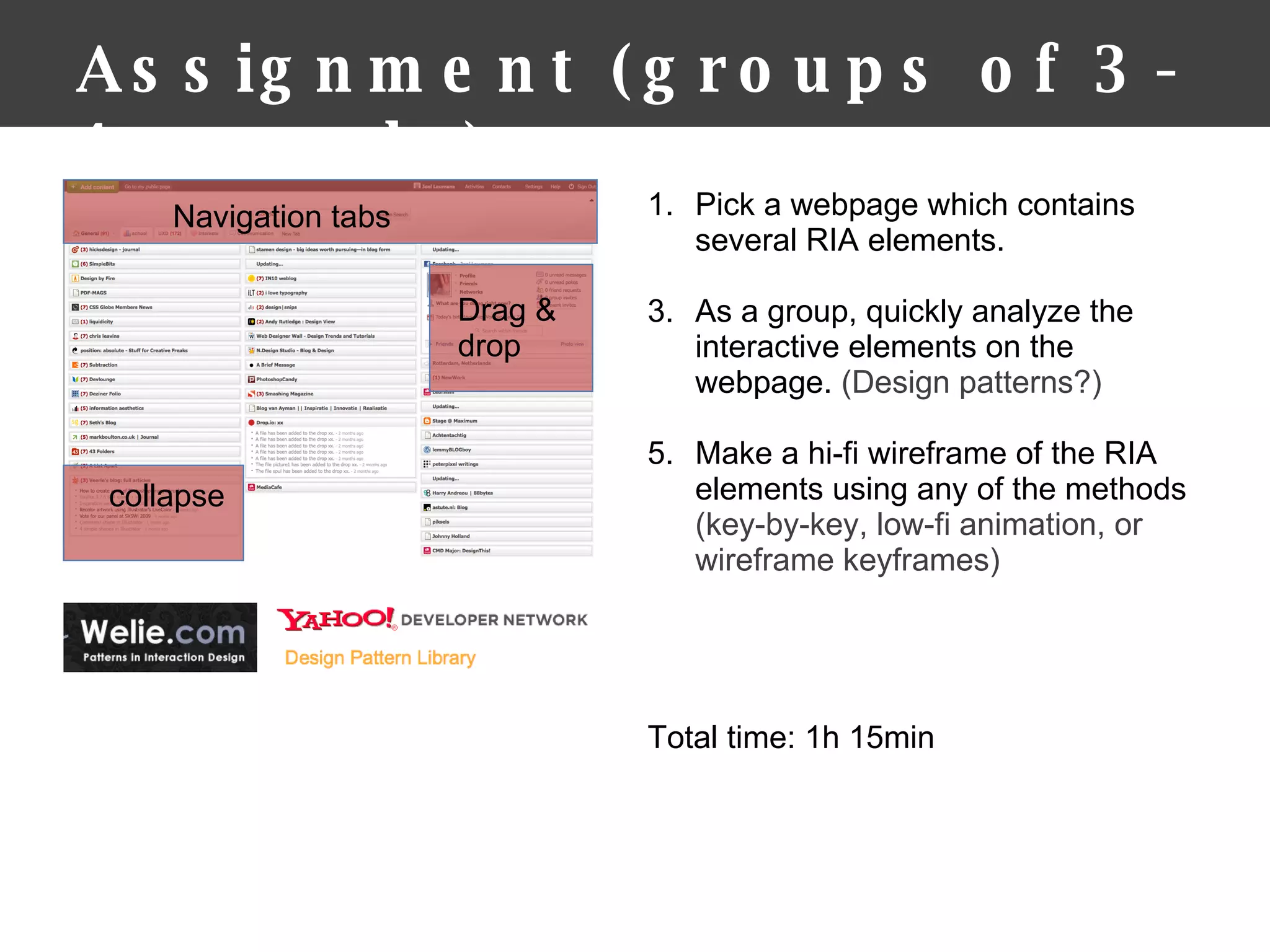Assignment (groups of 3-4 people) Pick a webpage which contains several RIA elements. As a group, quickly analyze the interactive elements on the webpage.  (Design patterns?) Make a hi-fi wireframe of the RIA elements using any of the methods  (key-by-key, low-fi animation, or wireframe keyframes) Total time: 1h 15min  Drag & drop collapse Navigation tabs 