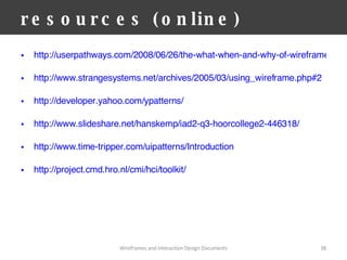 resources (online) http://userpathways.com/2008/06/26/the-what-when-and-why-of-wireframes/ http://www.strangesystems.net/archives/2005/03/using_wireframe.php#2 http://developer.yahoo.com/ypatterns/ http://www.slideshare.net/hanskemp/iad2-q3-hoorcollege2-446318/ http://www.time-tripper.com/uipatterns/Introduction http://project.cmd.hro.nl/cmi/hci/toolkit/   Wireframes and Interaction Design Documents 