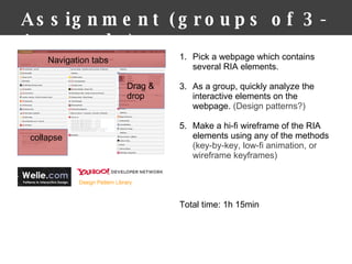 Assignment (groups of 3-4 people) Pick a webpage which contains several RIA elements. As a group, quickly analyze the interactive elements on the webpage.  (Design patterns?) Make a hi-fi wireframe of the RIA elements using any of the methods  (key-by-key, low-fi animation, or wireframe keyframes) Total time: 1h 15min  Drag & drop collapse Navigation tabs 