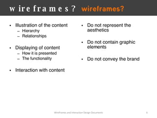 wireframes? Illustration of the content Hierarchy Relationships Displaying of content How it is presented The functionality Interaction with content  Wireframes and Interaction Design Documents Do not represent the aesthetics Do not contain graphic elements Do not convey the brand 