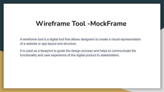 Wireframe Tool -MockFrame
A wireframe tool is a digital tool that allows designers to create a visual representation
of a website or app layout and structure.
It is used as a blueprint to guide the design process and helps to communicate the
functionality and user experience of the digital product to stakeholders.
 