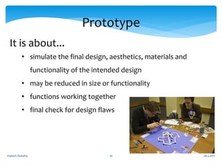 Prototype
 It is about...
          • simulate the final design, aesthetics, materials and
                  functionality of the intended design
          • may be reduced in size or functionality
          • functions working together
          • final check for design flaws




Vojtech Outulny                            10                      28.5.2011
 