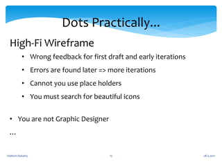 Dots Practically...
 High-Fi Wireframe
          • Wrong feedback for first draft and early iterations
          • Errors are found later => more iterations
          • Cannot you use place holders
          • You must search for beautiful icons


 • You are not Graphic Designer
 …


Vojtech Outulny                       15                          28.5.2011
 