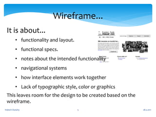 Wireframe...
 It is about...
          • functionality and layout.
          • functional specs.
          • notes about the intended functionality
          • navigational systems
          • how interface elements work together
          • Lack of typographic style, color or graphics
 This leaves room for the design to be created based on the
 wireframe.
Vojtech Outulny                         5                     28.5.2011
 