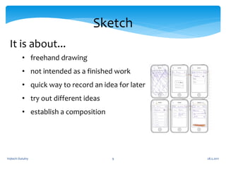Sketch
 It is about...
          • freehand drawing
          • not intended as a finished work
          • quick way to record an idea for later
          • try out different ideas
          • establish a composition




Vojtech Outulny                       9             28.5.2011
 