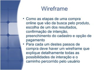 Wireframe  Como as etapas de uma compra online que vão da busca pelo produto, escolha de um dos resultados, confirmação de intenção, preenchimento do cadastro e opção de pagamento  Para cada um destes passos de compra deve haver um wireframe que explique detalhamente todas as possibilidades de interação e o caminho percorrido pelo usuário  