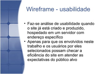 Wireframe - usabilidade Faz-se análise de usabilidade quando o site já está criado e produzido, hospedado em um servidor com endereço específico Apenas para que os envolvidos neste trabalho e os usuários por eles selecionados possam checar a eficiência do site em atender as expectativas do público alvo  