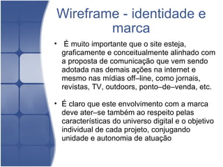 Wireframe - identidade e marca   É muito importante que o site esteja, graficamente e conceitualmente alinhado com a proposta de comunicação que vem sendo adotada nas demais ações na internet e mesmo nas mídias off–line, como jornais, revistas, TV, outdoors, ponto–de–venda, etc.   É claro que este envolvimento com a marca deve ater–se também ao respeito pelas características do universo digital e o objetivo individual de cada projeto, conjugando unidade e autonomia de atuação  