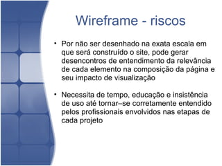 Wireframe - riscos Por não ser desenhado na exata escala em que será construído o site, pode gerar desencontros de entendimento da relevância de cada elemento na composição da página e seu impacto de visualização   Necessita de tempo, educação e insistência de uso até tornar–se corretamente entendido pelos profissionais envolvidos nas etapas de cada projeto 