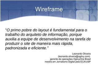 Wireframe “ O primo pobre do layout é fundamental para o trabalho do arquiteto de informação, porque auxilia a equipe de desenvolvimento na tarefa de produzir o site de maneira mais rápida, padronizada e eficiente.” Leonardo Oliveira (leonardo.oliveira@ogilvy.com)  gerente de operações OgilvyOne Brasil mestre em Jornalismo Digital pela ECA/USP 