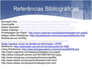   Referências Bibliográficas Microsoft Visio  http://office.microsoft.com/en-us/FX010857981033.aspx   OmniGraffle  http://www.omnigroup.com/applications/omnigraffle/   Adobe Illustrator  http://www.adobe.com/products/illustrator/main.html   Adobe InDesign  http://www.adobe.com/products/indesign/main.html Prototipagem em Papel:   http://www.ivogomes.com/blog/prototipagem-em-papel/ Artigos sobre Wireframes:  http://deyalexander.com/resources/wireframes.html Wireframes em XHTML:  http://www.zeroseis.com.br/2005/11/wireframes-em-xhtml.html Diego Aguilera: Curso de Gestão da Informação / UFPR Wireframe:  http://webinsider.uol.com.br/vernoticia.php?id=1995 Using Wireframes:  http://www.strangesystems.com/archives/000005.php http://www.ivogomes.com/blog/prototipagem-em-papel/ http://office.microsoft.com/en-us/FX010857981033.aspx http://www.omnigroup.com/applications/omnigraffle/ http://www.adobe.com/products/illustrator/main.html http://www.adobe.com/products/indesign/main.html      