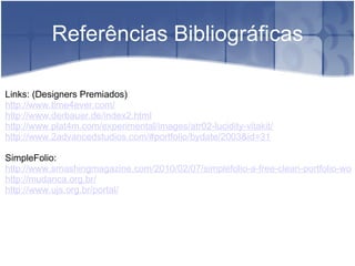   Referências Bibliográficas Links: (Designers Premiados) http://www.time4ever.com/ http://www.derbauer.de/index2.html http://www.plat4m.com/experimental/images/atr02-lucidity-vitakit/ http://www.2advancedstudios.com/#portfolio/bydate/2003&id=31 SimpleFolio:  http://www.smashingmagazine.com/2010/02/07/simplefolio-a-free-clean-portfolio-wordpress-theme/ http://mudanca.org.br/ http://www.ujs.org.br/portal/        